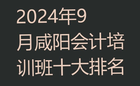 十大2024年9月咸阳会计培训班十大排名排行榜